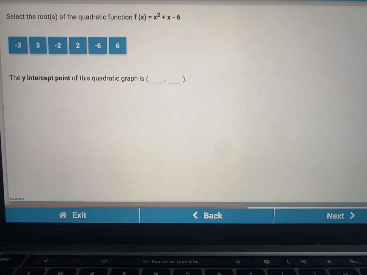 Select the root(s) of the quadratic function f (x) = x² + x - 6
-3 3 2 2-66
The y intercept point of this quadratic graph is (
).
Obksb 2021
合Exit
( Back
Next >
G Search or type URL
%23
&
