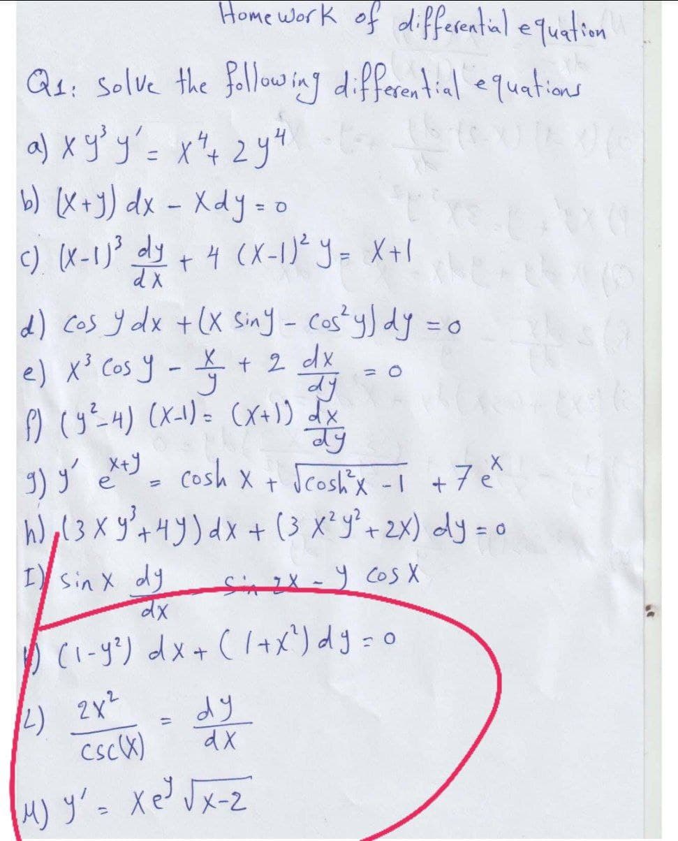 Home work of differential equation
Q₁: solve the following differential equations
a) x y³y² = x² + 2 y ²
b) (x+y) dx - Xdy = o
c) (x-1)³ dy + 4 (X-1) ² y = x+1
dx
d) cos y dx + (x Siny - cos²y) dy = o
0
e) x³ Cos y
-
X + 2 dx
dy
= 0
У
f) (y²-4) (x-1) = (x+1) dx
ay
е
g) y exty = cosh x + √cosh³x -1 + 7 e ²
hol3 XỶ Hy)dx + (3 x y + 2x) dy=o
I sin x dy
Six-Y COS X
dx
1) (1-9²) dx + (1+x²) dy = 0
(2) 2x²
dy
csc (X)
dx
M) Ý xe x2
رو