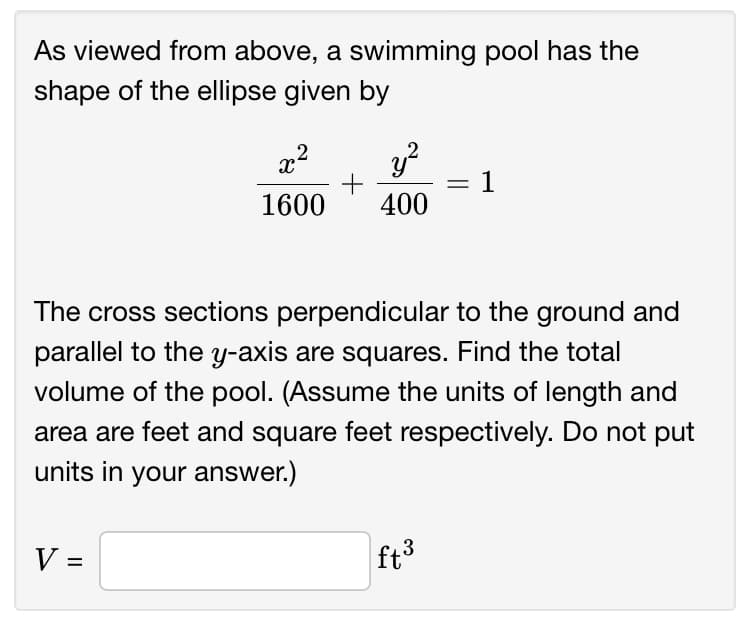 As viewed from above, a swimming pool has the
shape of the ellipse given by
x2
+
1
%3|
1600
400
The cross sections perpendicular to the ground and
parallel to the y-axis are squares. Find the total
volume of the pool. (Assume the units of length and
area are feet and square feet respectively. Do not put
units in your answer.)
V =
ft3
%D
