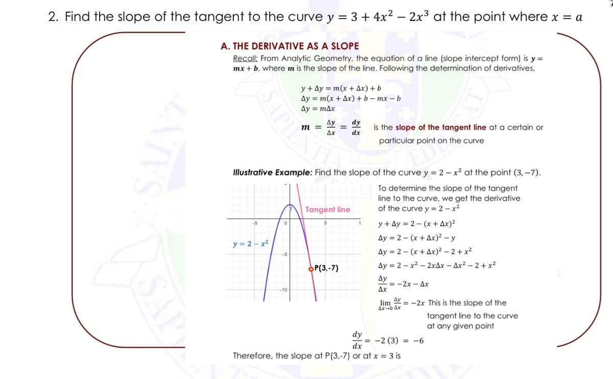 2. Find the slope of the tangent to the curve y = 3 + 4x² - 2x³ at the point where x = a
A. THE DERIVATIVE AS A SLOPE
Recall: From Analytic Geometry, the equation of a line (slope intercept form) is y=
mx + b, where m is the slope of the line. Following the determination of derivatives,
SAPIE
y + Ay = m(x + Ax) + b
Ay = m(x + Ax) + b-mx-b
Ay = max
y=2=x²
Ay dy
Ax
dx
=
Illustrative Example: Find the slope of the curve y = 2x² at the point (3,-7).
To determine the slope of the tangent
line to the curve, we get the derivative
of the curve y = 2-x²
Tangent line
OP(3,-7)
is the slope of the tangent line at a certain or
particular point on the curve
y+Ay=2-(x + Ax)²
Ay = 2(x +Ax)² - y
Ay= 2(x+Ax)²-2+x²
Ay=2-x²2xAx-Ax²-2+x²
Ay
==-2x-Ax
Ax
Ay
lim = -2x This is the slope of the
Ax-0 Ax
dy
dx
Therefore, the slope at P(3.-7) or at x = 3 is
-=-2 (3) =
-6
tangent line to the curve
at any given point