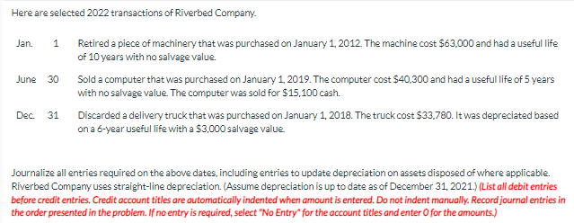 Here are selected 2022 transactions of Riverbed Company.
Jan.
1
Retired a piece of machinery that was purchased on January 1, 2012. The machine cost $63,000 and had a useful life
of 10 years with no salvage value.
June 30
Sold a computer that was purchased on January 1, 2019. The computer cost $40,300 and had a useful life of 5 years
with no salvage value. The computer was sold for $15,100 cash.
Dec. 31
Discarded a delivery truck that was purchased on January 1, 2018. The truck cost $33,780. It was depreciated based
on a 6-year useful life with a $3,000 salvage value.
Journalize all entries required on the above dates, including entries to update depreciation on assets disposed of where applicable.
Riverbed Company uses straight-line depreciation. (Assume depreciation is up to date as of December 31, 2021) (List all debit entries
before credit entries. Credit account titles are automatically indented when amount is entered. Do not indent manually. Record journal entries in
the order presented in the problem. If no entry is required, select "No Entry" for the account titles and enter O for the amounts.)
