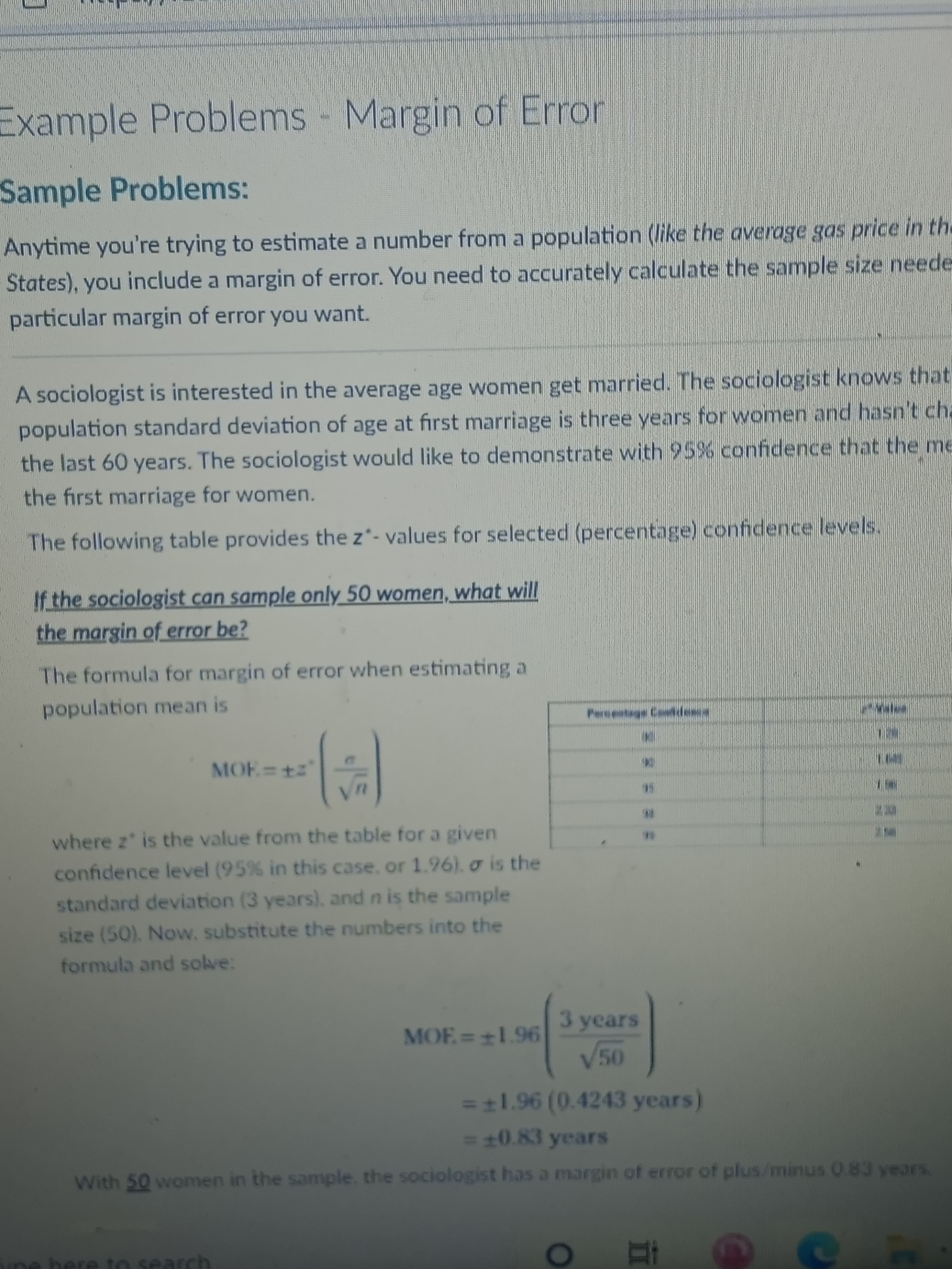 Example Problems - Margin of Error
Sample Problems:
Anytime you're trying to estimate a number from a population (like the average gas price in the
States), you include a margin of error. You need to accurately calculate the sample size neede
particular margin of error you want.
A sociologist is interested in the average age women get married. The sociologist knows that
population standard deviation of age at first marriage is three years for women and hasn't cha
the last 60 years. The sociologist would like to demonstrate with 95% confidence that the me
the first marriage for women.
The following table provides the z*- values for selected (percentage) confidence levels.
If.the sociologist can sample only_50 women, what will
the margin of error be?
The formula for margin of error when estimating a
population mean is
Pereestags Coddese
MOE +
where z is the value from the table for a given
confidence level (95 % in this case, or 1.96). o is the
standard deviation (3 years), and n is the sample
size (50). Now, substitute the numbers into the
formula and solve:
3 years
MOF=1.96
=t1.96 (0.4243 years)
=10.83 years
With 50 women in the sample. the sociologist has a margin of error of plus/minus 0.83 years.
ne beE
to search
T1
