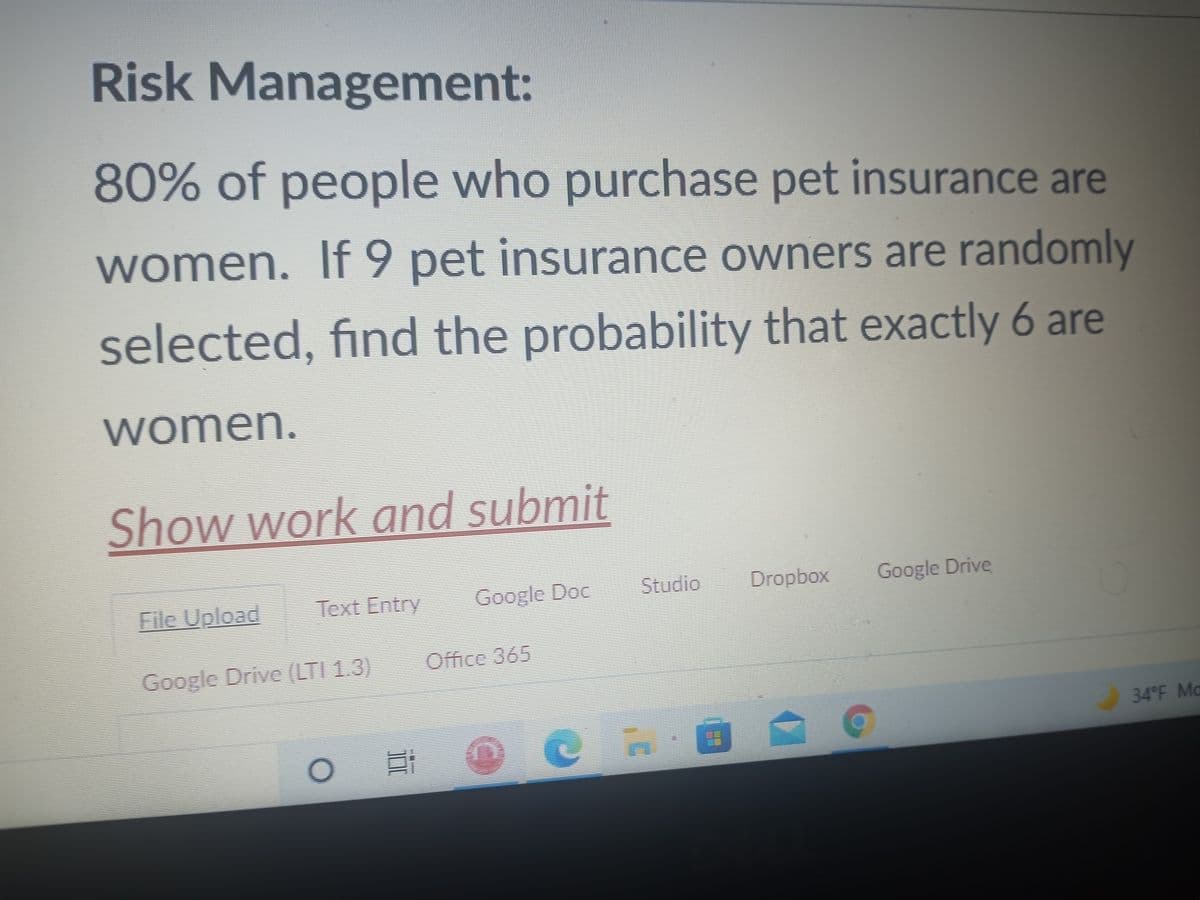 Risk Management:
80% of people who purchase pet insurance are
women. If 9 pet insurance owners are randomly
selected, find the probability that exactly 6 are
women.
Show work and submit
File Upload
Text Entry
Google Doc
Studio
Dropbox
Google Drive
Google Drive (LTI 1.3)
Office 365
34°F Ma
