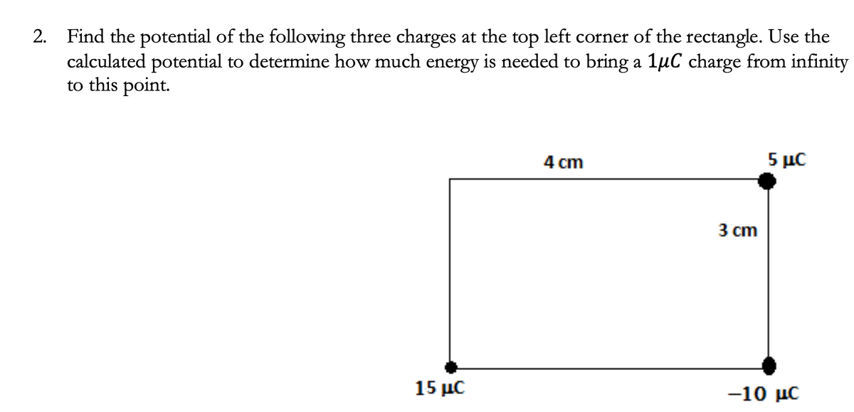 2. Find the potential of the following three charges at the top left corner of the rectangle. Use the
calculated potential to determine how much energy is needed to bring a 1µC charge from infinity
to this point.
4 cm
5 με
3 сm
15 μC
-10 με
