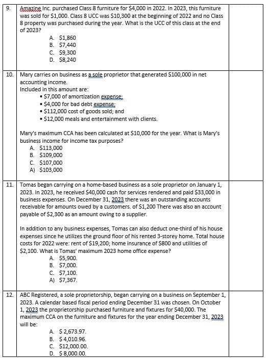 9.
Amazing Inc. purchased Class 8 furniture for $4,000 in 2022. In 2023, this furniture
was sold for $1,000. Class 8 UCC was $10,300 at the beginning of 2022 and no Class
8 property was purchased during the year. What is the UCC of this class at the end
of 2023?
A. $1,860
B. $7,440
C. $9,300
D. $8,240
10. Mary carries on business as a sole proprietor that generated $100,000 in net
accounting income.
Included in this amount are:
• $7,000 of amortization expense;
•$4,000 for bad debt expense;
• $112,000 cost of goods sold; and
• $12,000 meals and entertainment with clients.
Mary's maximum CCA has been calculated at $10,000 for the year. What is Mary's
business income for income tax purposes?
A. $113,000
B. $109,000
A)
C. $107,000
$103,000
11. Tomas began carrying on a home-based business as a sole proprietor on January 1,
2023. In 2023, he received $40,000 cash for services rendered and paid $33,000 in
business expenses. On December 31, 2023 there was an outstanding accounts
receivable for amounts owed by a customers. of $1,200 There was also an account
payable of $2,300 as an amount owing to a supplier.
12.
In addition to any business expenses, Tomas can also deduct one-third of his house
expenses since he utilizes the ground floor of his rented 3-storey home. Total house
costs for 2022 were: rent of $19,200; home insurance of $800 and utilities of
$2,100. What is Tomas' maximum 2023 home office expense?
A. $5,900.
B. $7,000.
C. $7,100.
A) $7,367.
ABC Registered, a sole proprietorship, began carrying on a business on September 1,
2023. A calendar based fiscal period ending December 31 was chosen. On October
1, 2023 the proprietorship purchased furniture and fixtures for $40,000. The
maximum CCA on the furniture and fixtures for the year ending December 31, 2023
will be:
A. $ 2,673.97.
B. $4,010.96.
C. $12,000.00.
D. $8,000.00.