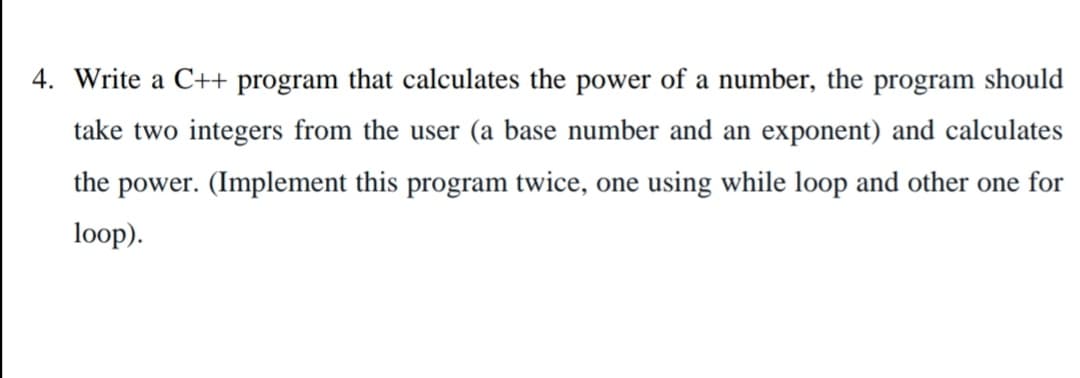 4. Write a C++ program that calculates the power of a number, the program should
take two integers from the user (a base number and an exponent) and calculates
the power. (Implement this program twice, one using while loop and other one for
loop).
