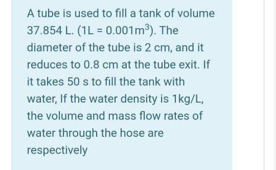 A tube is used to fill a tank of volume
37.854 L. (1L = 0.001m3). The
%3D
diameter of the tube is 2 cm, and it
reduces to 0.8 cm at the tube exit. If
it takes 50 s to fill the tank with
water, If the water density is 1kg/L,
the volume and mass flow rates of
water through the hose are
respectively
