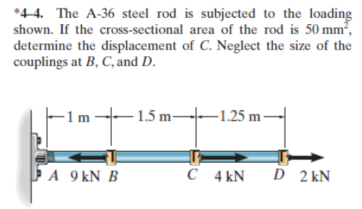 *4-4. The A-36 steel rod is subjected to the loading
shown. If the cross-sectional area of the rod is 50 mm²,
determine the displacement of C. Neglect the size of the
couplings at B, C, and D.
1.5 m-
-1.25 m -
ÞA 9 kN B
4 kN
D 2 kN
