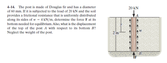 4-14. The post is made of Douglas fir and has a diameter
of 60 mm. If it is subjected to the load of 20 kN and the soil
provides a frictional resistance that is uniformly distributed
along its sides of w – 4 kN/m, determine the force F at its
bottom needed for equilibrium. Also, what is the displacement
of the top of the post A with respect to its bottom B?
Neglect the weight of the post.
20 kN
s afi
