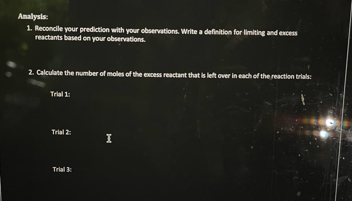 Analysis:
1. Reconcile your prediction with your observations. Write a definition for limiting and excess
reactants based on your observations.
2. Calculate the number of moles of the excess reactant that is left over in each of the reaction trials:
Trial 1:
Trial 2:
Trial 3:
I