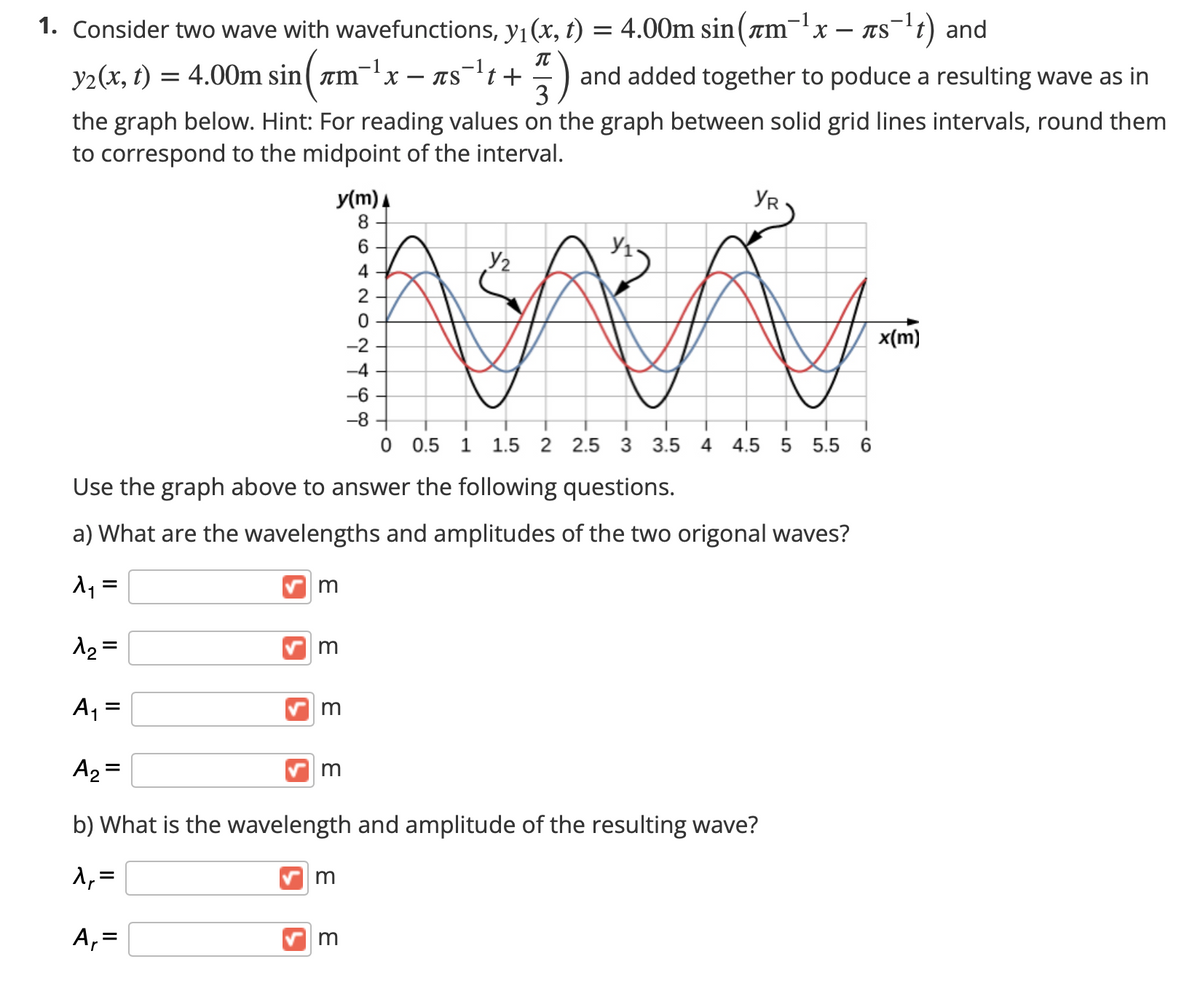 -1
1. Consider two wave with wavefunctions, yı(x, t) = 4.00m sin(am¯'x – Tst) and
-1
= 4.00m sin( rm
-1
TSt +
IT
and added together to poduce a resulting wave as in
3
y2(x, t)
x,
the graph below. Hint: For reading values on the graph between solid grid lines intervals, round them
to correspond to the midpoint of the interval.
y(m) 4
8.
YR
6.
Y2
4
2
-2
x(m)
-4
-6
-8
0.5
1.5
2 2.5
3 3.5 4
4.5
5 5.5 6
Use the graph above to answer the following questions.
a) What are the wavelengths and amplitudes of the two origonal waves?
=
m
A2 =
A2 =
m
b) What is the wavelength and amplitude of the resulting wave?
1,=
m
A,=
m
