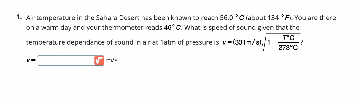 1. Air temperature in the Sahara Desert has been known to reach 56.0 °C (about 134 °F). You are there
on a warm day and your thermometer reads 46° C. What is speed of sound given that the
T°C
temperature dependance of sound in air at 1atm of pressure is v= (331m/s)/1+
-?
273°C
V=
✔m/s