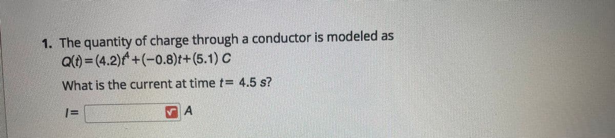 1. The quantity of charge through a conductor is modeled as
Q() = (4.2)f+(-0.8)t+(5.1) C
What is the current at timne t= 4.5 s?
|=
%3D
A
