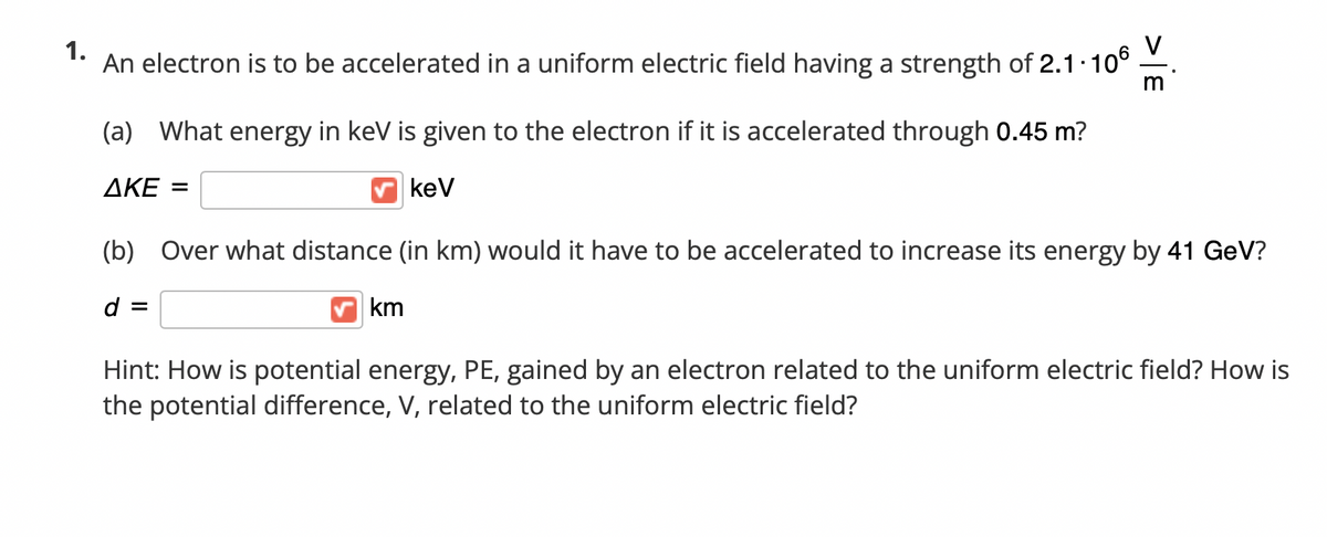 1.
An electron is to be accelerated in a uniform electric field having a strength of 2.1 10°
(a) What energy in keV is given to the electron if it is accelerated through 0.45 m?
ΔΚΕ -
kev
(b) Over what distance (in km) would it have to be accelerated to increase its energy by 41 GeV?
d =
km
Hint: How is potential energy, PE, gained by an electron related to the uniform electric field? How is
the potential difference, V, related to the uniform electric field?
