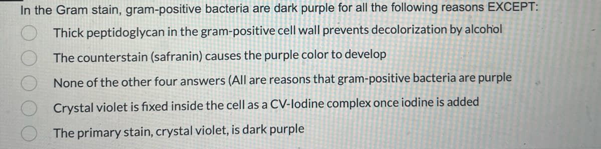 In the Gram stain, gram-positive bacteria are dark purple for all the following reasons EXCEPT:
Thick peptidoglycan in the gram-positive cell wall prevents decolorization by alcohol
The counterstain (safranin) causes the purple color to develop
None of the other four answers (All are reasons that gram-positive bacteria are purple
Crystal violet is fixed inside the cell as a CV-lodine complex once iodine is added
The primary stain, crystal violet, is dark purple
OO