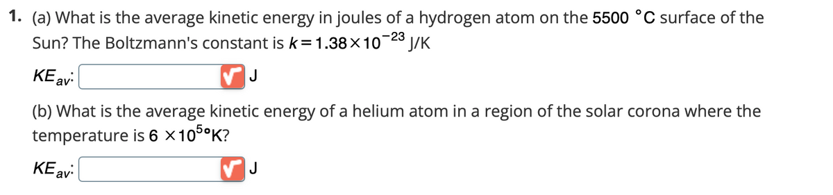 1. (a) What is the average kinetic energy in joules of a hydrogen atom on the 5500 °C surface of the
Sun? The Boltzmann's constant is k = 1.38×10-23 J/K
KE av:
✓ J
(b) What is the average kinetic energy of a helium atom in a region of the solar corona where the
temperature is 6 × 105⁰K?
KE av
✓ J