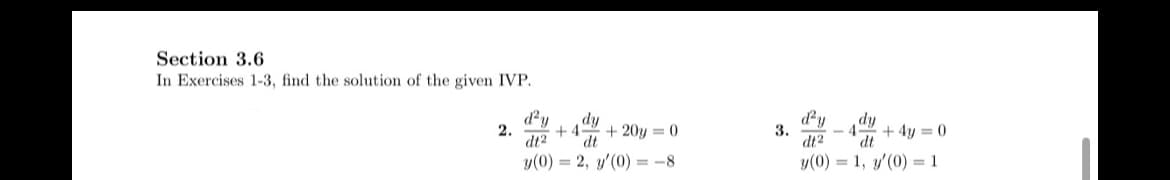 Section 3.6
In Exercises 1-3, find the solution of the given IVP.
d²y
2.
dy
+4- + 20y=0
dt² dt
y(0) = 2, y'(0) = -8
3.
d'y
dy
+4y= 0
dt2
dt
y(0) = 1, y'(0) = 1
