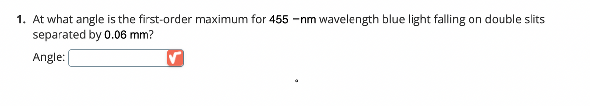 1. At what angle is the first-order maximum for 455 –nm wavelength blue light falling on double slits
separated by 0.06 mm?
Angle:
