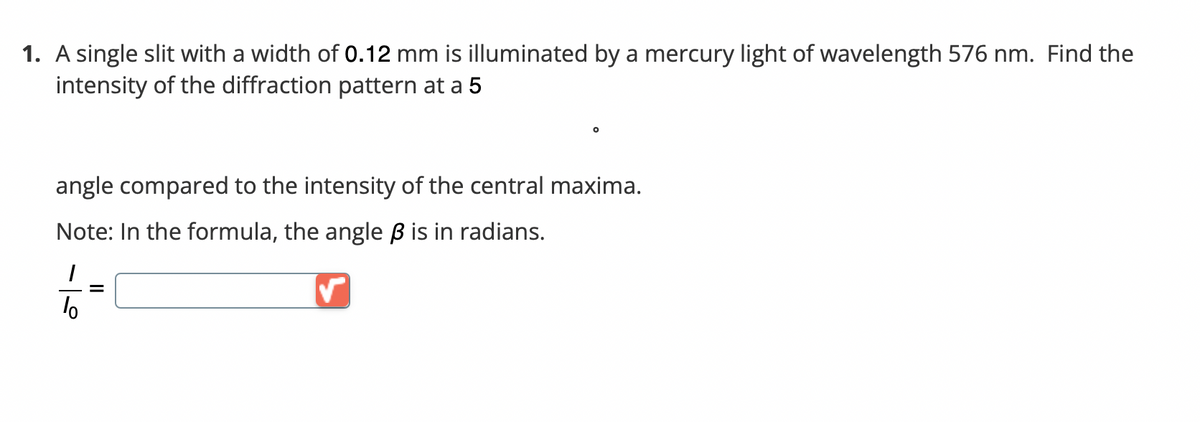 1. A single slit with a width of 0.12 mm is illuminated by a mercury light of wavelength 576 nm. Find the
intensity of the diffraction pattern at a 5
angle compared to the intensity of the central maxima.
Note: In the formula, the angle ß is in radians.
