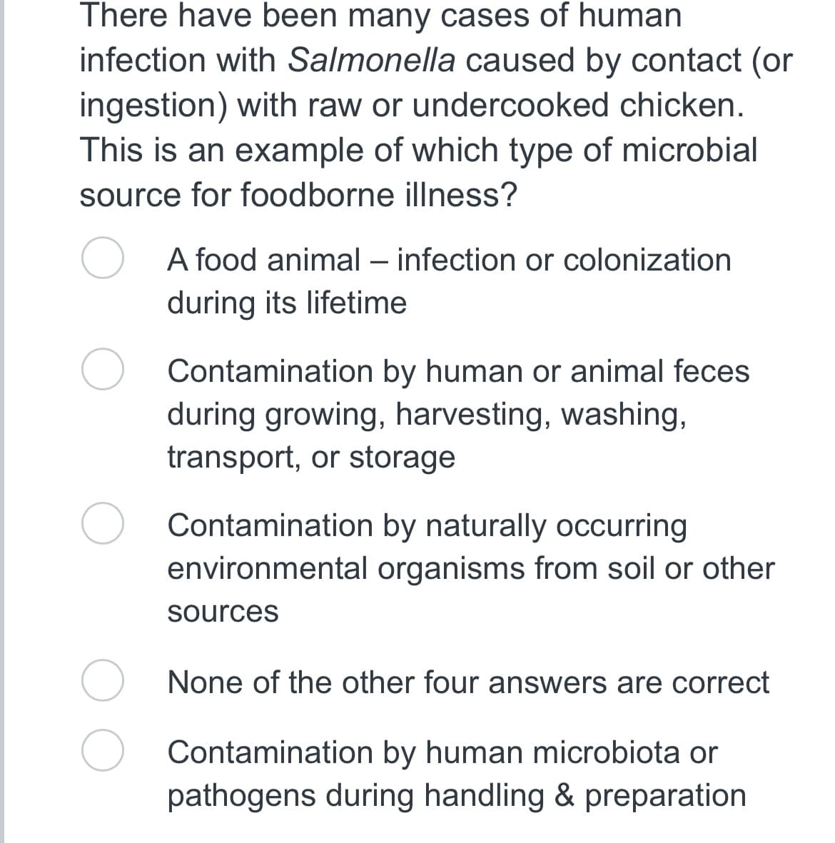 There have been many cases of human
infection with Salmonella caused by contact (or
ingestion) with raw or undercooked chicken.
This is an example of which type of microbial
source for foodborne illness?
A food animal - infection or colonization
during its lifetime
Contamination by human or animal feces
during growing, harvesting, washing,
transport, or storage
Contamination by naturally occurring
environmental organisms from soil or other
sources
None of the other four answers are correct
Contamination by human microbiota or
pathogens during handling & preparation