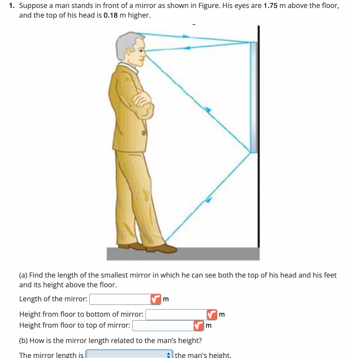 1. Suppose a man stands in front of a mirror as shown in Figure. His eyes are 1.75 m above the floor,
and the top of his head is 0.18 m higher.
(a) Find the length of the smallest mirror in which he can see both the top of his head and his feet
and its height above the floor.
Length of the mirror:
Height from floor to bottom of mirror:
Height from floor to top of mirror:
(b) How is the mirror length related to the man's height?
The mirror length is
+ the man's height.
