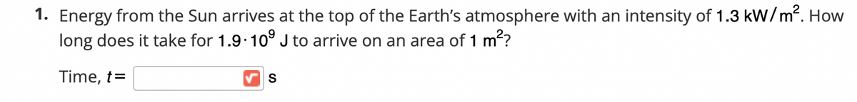 1. Energy from the Sun arrives at the top of the Earth's atmosphere with an intensity of 1.3 kW/m². How
long does it take for 1.9 10° J to arrive on an area of 1 m?
Time, t=
S
