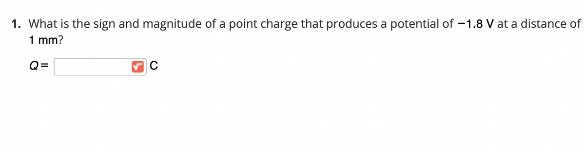 1. What is the sign and magnitude of a point charge that produces a potential of –1.8 V at a distance of
1 mm?
Q=
