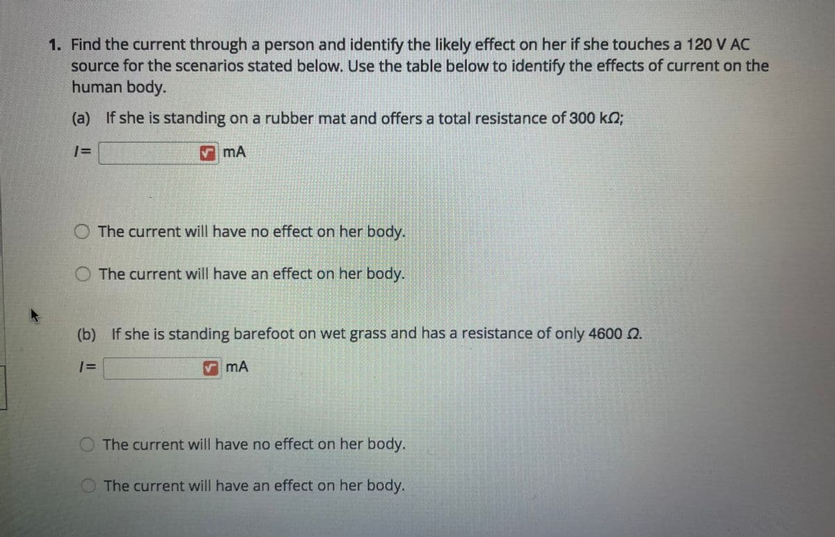 1. Find the current through a person and identify the likely effect on her if she touches a 120 V AC
source for the scenarios stated below. Use the table below to identify the effects of current on the
human body.
(a) If she is standing on a rubber mat and offers a total resistance of 300 kO;
|= |
O The current will have no effect on her body.
O The current will have an effect on her body.
(b) If she is standing barefoot on wet grass and has a resistance of only 4600 .
| =
V mA
O The current will have no effect on her body.
The current will have an effect on her body.
