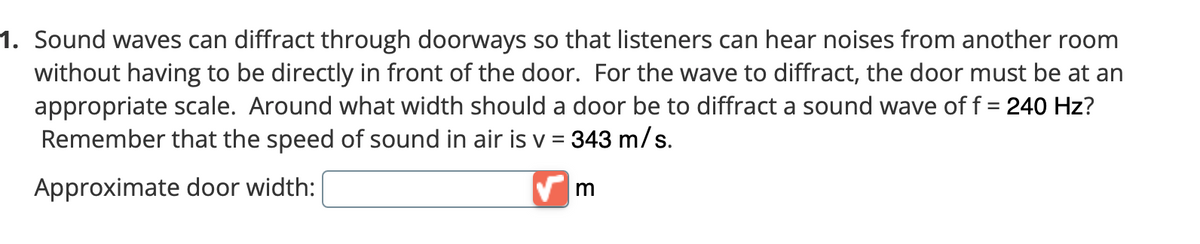 1. Sound waves can diffract through doorways so that listeners can hear noises from another room
without having to be directly in front of the door. For the wave to diffract, the door must be at an
appropriate scale. Around what width should a door be to diffract a sound wave of f = 240 Hz?
Remember that the speed of sound in air is v = 343 m/s.
Approximate door width:

