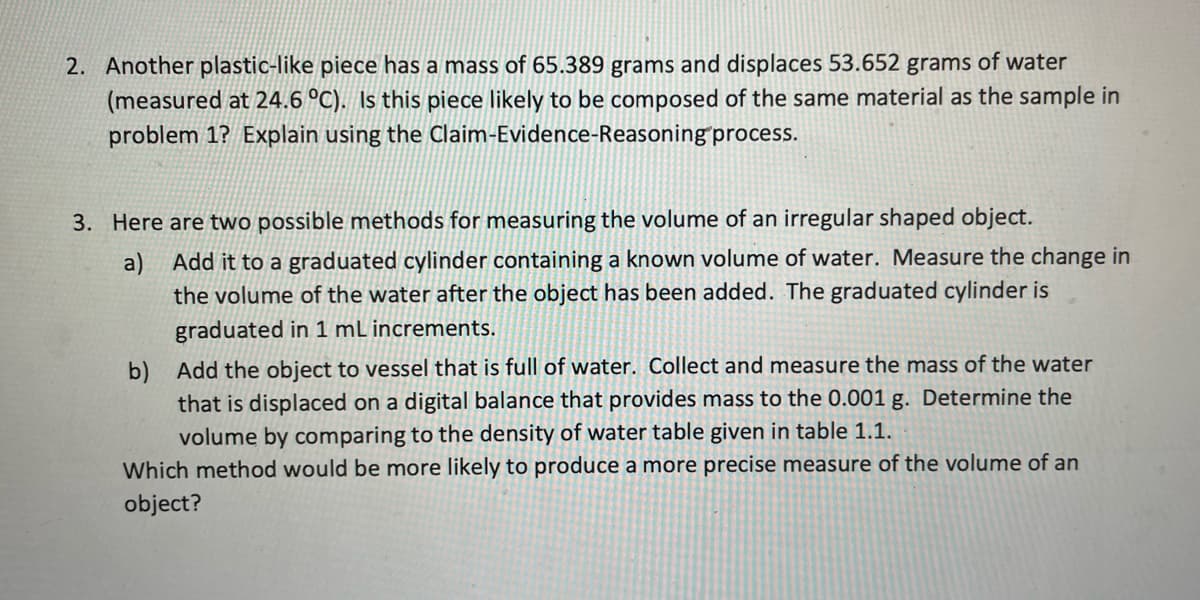 2. Another plastic-like piece has a mass of 65.389 grams and displaces 53.652 grams of water
(measured at 24.6 °C). Is this piece likely to be composed of the same material as the sample in
problem 1? Explain using the Claim-Evidence-Reasoning process.
3. Here are two possible methods for measuring the volume of an irregular shaped object.
a) Add it to a graduated cylinder containing a known volume of water. Measure the change in
the volume of the water after the object has been added. The graduated cylinder is
graduated in 1 mL increments.
b) Add the object to vessel that is full of water. Collect and measure the mass of the water
that is displaced on a digital balance that provides mass to the 0.001 g. Determine the
volume by comparing to the density of water table given in table 1.1.
Which method would be more likely to produce a more precise measure of the volume of an
object?