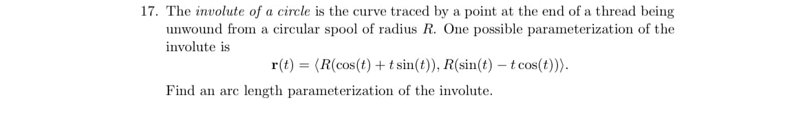 17. The involute of a circle is the curve traced by a point at the end of a thread being
unwound from a circular spool of radius R. One possible parameterization of the
involute is
r(t)
(R(cos(t) + t sin(t)), R(sin(t) – t cos(t)).
Find an arc length parameterization of the involute.

