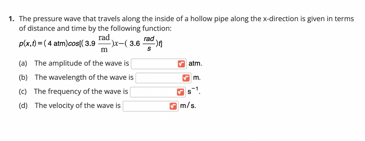 1. The pressure wave that travels along the inside of a hollow pipe along the x-direction is given in terms
of distance and time by the following function:
rad
rad
p(x,t) = ( 4 atm)cos[( 3.9
x(3.6
S
m
(a) The amplitude of the wave is
atm.
(b) The wavelength of the wave is
m.
(c) The frequency of the wave is
(d) The velocity of the wave is
m/s.
