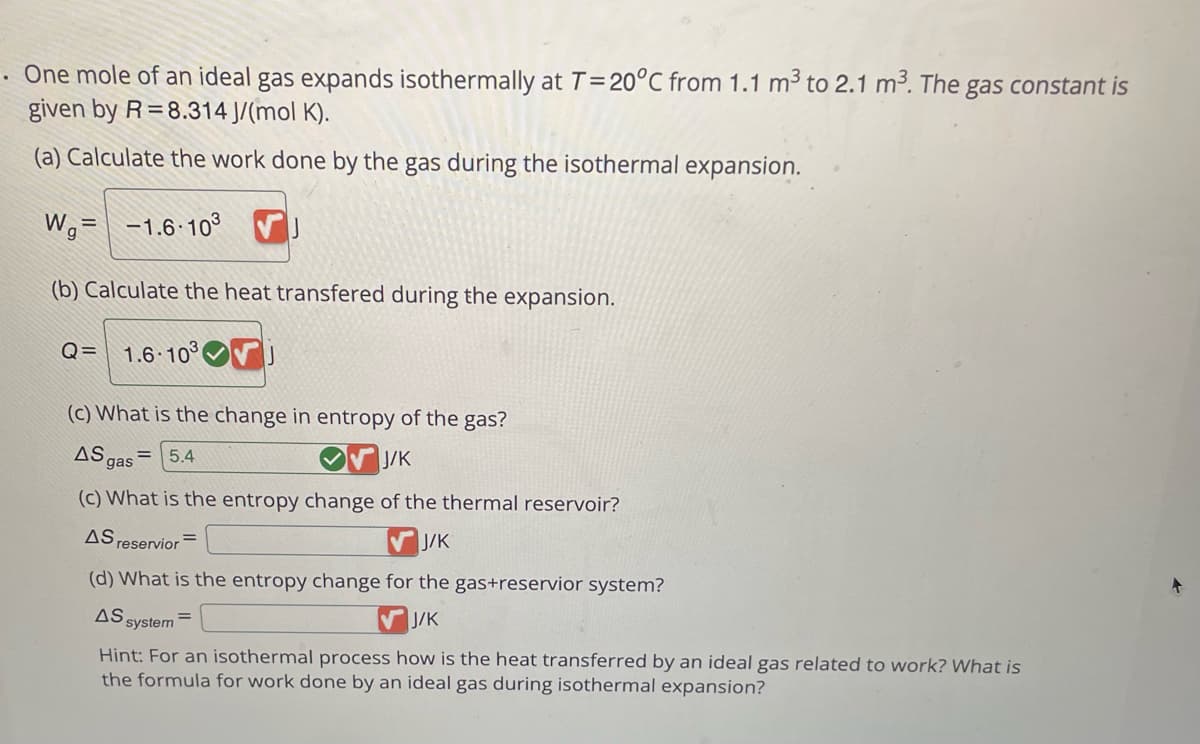 . One mole of an ideal gas expands isothermally at T = 20°C from 1.1 m³ to 2.1 m³. The gas constant is
given by R=8.314 J/(mol K).
(a) Calculate the work done by the gas during the isothermal expansion.
Wg= -1.6-10³ VJ
(b) Calculate the heat transfered during the expansion.
Q= 1.6-103
(c) What is the change in entropy of the gas?
AS gas
= 5.4
J/K
(c) What is the entropy change of the thermal reservoir?
AS, reservior
J/K
(d) What is the entropy change for the gas+reservior system?
AS
J/K
system
Hint: For an isothermal process how is the heat transferred by an ideal gas related to work? What is
the formula for work done by an ideal gas during isothermal expansion?