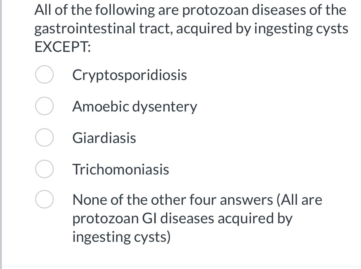 All of the following are protozoan diseases of the
gastrointestinal tract, acquired by ingesting cysts
EXCEPT:
Cryptosporidiosis
Amoebic dysentery
Giardiasis
Trichomoniasis
None of the other four answers (All are
protozoan Gl diseases acquired by
ingesting cysts)