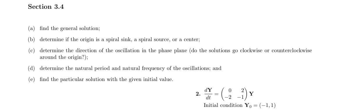 Section 3.4
(a) find the general solution;
(b) determine if the origin is a spiral sink, a spiral source, or a center;
(c) determine the direction of the oscillation in the phase plane (do the solutions go clockwise or counterclockwise
around the origin?);
(d) determine the natural period and natural frequency of the oscillations; and
(e) find the particular solution with the given initial value.
dY
0
2.
Y-(-2-1) Y
=
dt
Initial condition Yo= (-1, 1)
