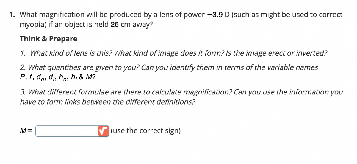 1. What magnification will be produced by a lens of power -3.9 D (such as might be used to correct
myopia) if an object is held 26 cm away?
Think & Prepare
1. What kind of lens is this? What kind of image does it form? Is the image erect or inverted?
2. What quantities are given to you? Can you identify them in terms of the variable names
P, f, do, d;, ho, h; & M?
3. What different formulae are there to calculate magnification? Can you use the information you
have to form links between the different definitions?
M=
V (use the correct sign)
