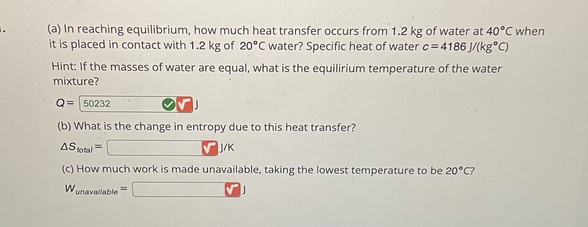(a) In reaching equilibrium, how much heat transfer occurs from 1.2 kg of water at 40°C when
it is placed in contact with 1.2 kg of 20°C water? Specific heat of water c=4186 J/(kg°C)
Hint: If the masses of water are equal, what is the equilirium temperature of the water
mixture?
Q= 50232
(b) What is the change in entropy due to this heat transfer?
AS total =
✔J/K
(c) How much work is made unavailable, taking the lowest temperature to be 20°C?
W₁ unavailable