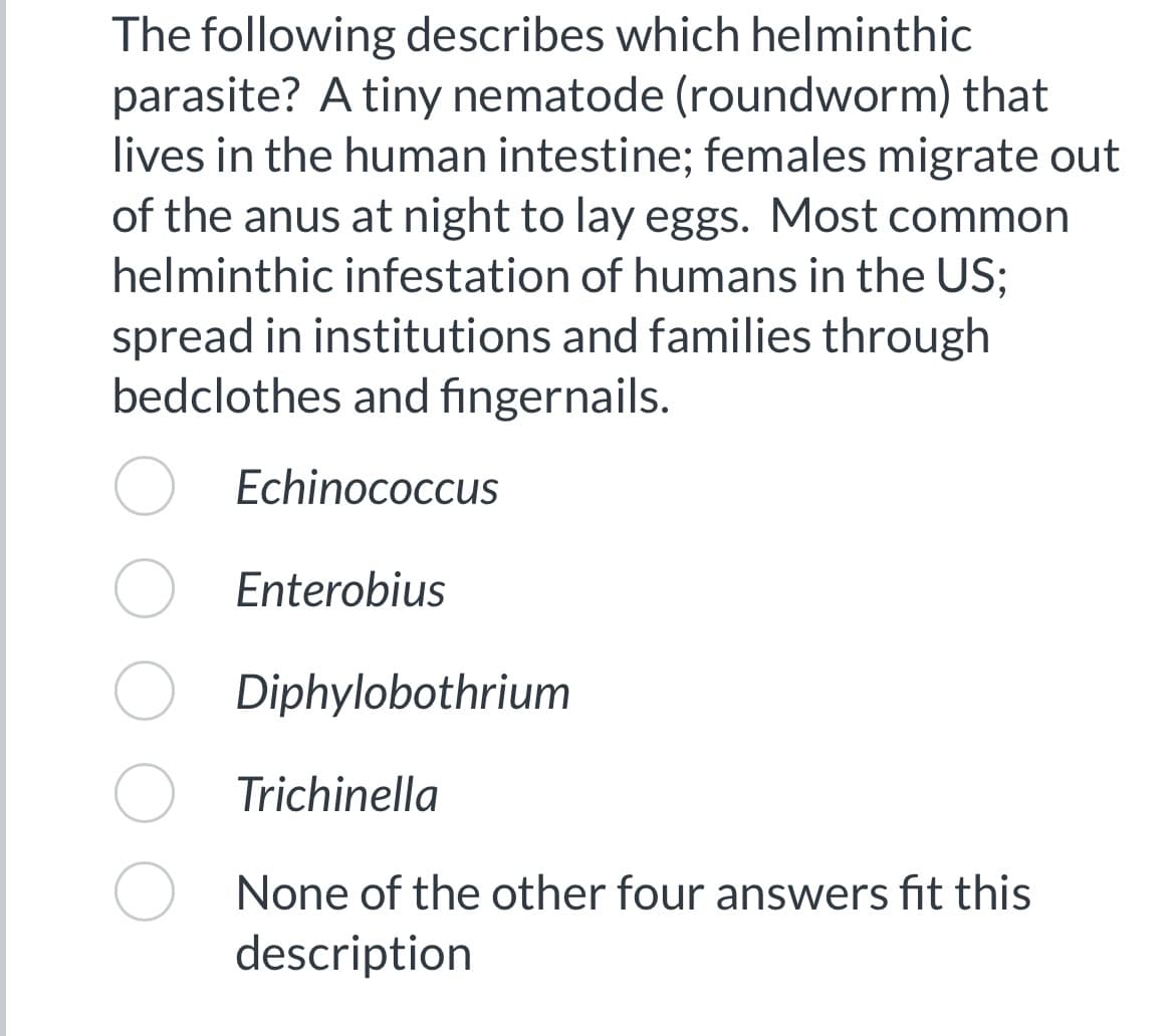 The following describes which helminthic
parasite? A tiny nematode (roundworm) that
lives in the human intestine; females migrate out
of the anus at night to lay eggs. Most common
helminthic infestation of humans in the US;
spread in institutions and families through
bedclothes and fingernails.
Echinococcus
Enterobius
Diphylobothrium
Trichinella
None of the other four answers fit this
description