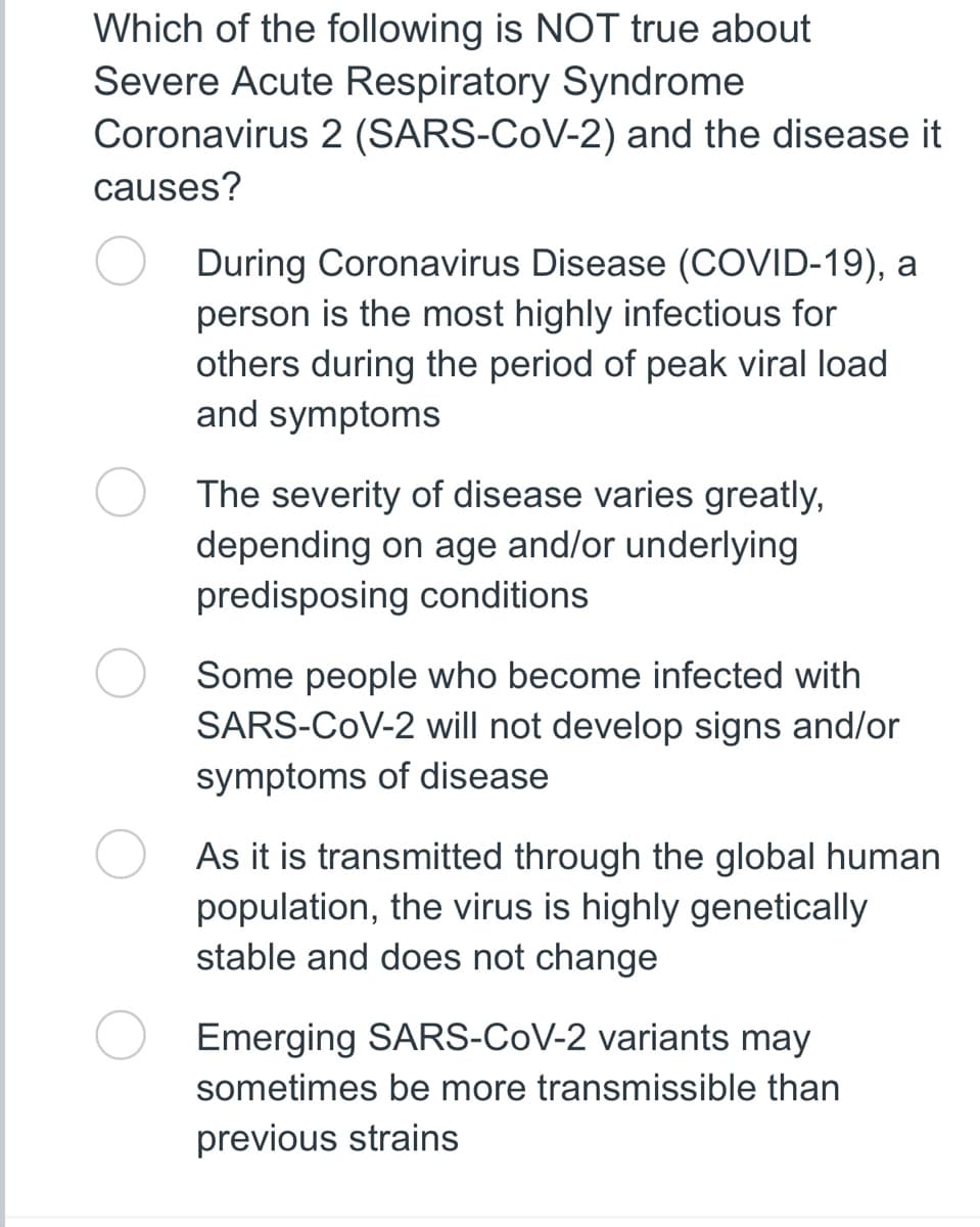 Which of the following is NOT true about
Severe Acute Respiratory Syndrome
Coronavirus 2 (SARS-CoV-2) and the disease it
causes?
During Coronavirus Disease (COVID-19), a
person is the most highly infectious for
others during the period of peak viral load
and symptoms
The severity of disease varies greatly,
depending on age and/or underlying
predisposing conditions.
Some people who become infected with
SARS-CoV-2 will not develop signs and/or
symptoms of disease
As it is transmitted through the global human
population, the virus is highly genetically
stable and does not change
Emerging SARS-CoV-2 variants may
sometimes be more transmissible than
previous strains