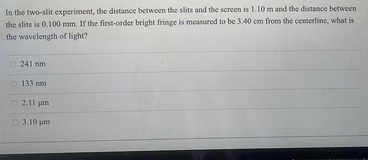 In the two-slit experiment, the distance between the slits and the screen is 1.10 m and the distance between
the slits is 0.100 mm. If the first-order bright fringe is measured to be 3.40 cm from the centerline, what is
the wavelength of light?
O 241 nm
133 nm
O 2.11 µm
3.10 µm
