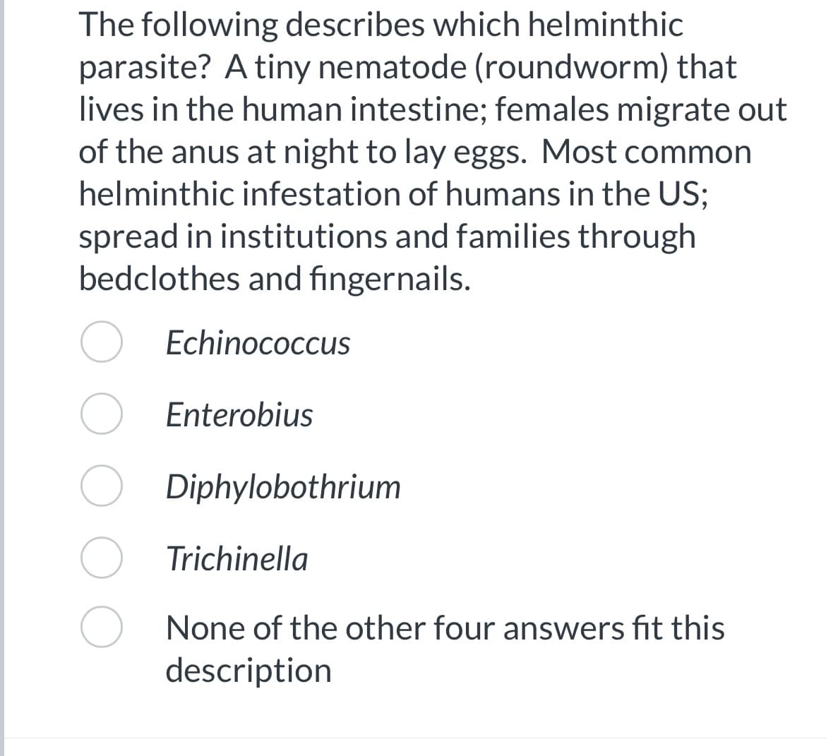The following describes which helminthic
parasite? A tiny nematode (roundworm) that
lives in the human intestine; females migrate out
of the anus at night to lay eggs. Most common
helminthic infestation of humans in the US;
spread in institutions and families through
bedclothes and fingernails.
Echinococcus
Enterobius
Diphylobothrium
Trichinella
None of the other four answers fit this
description