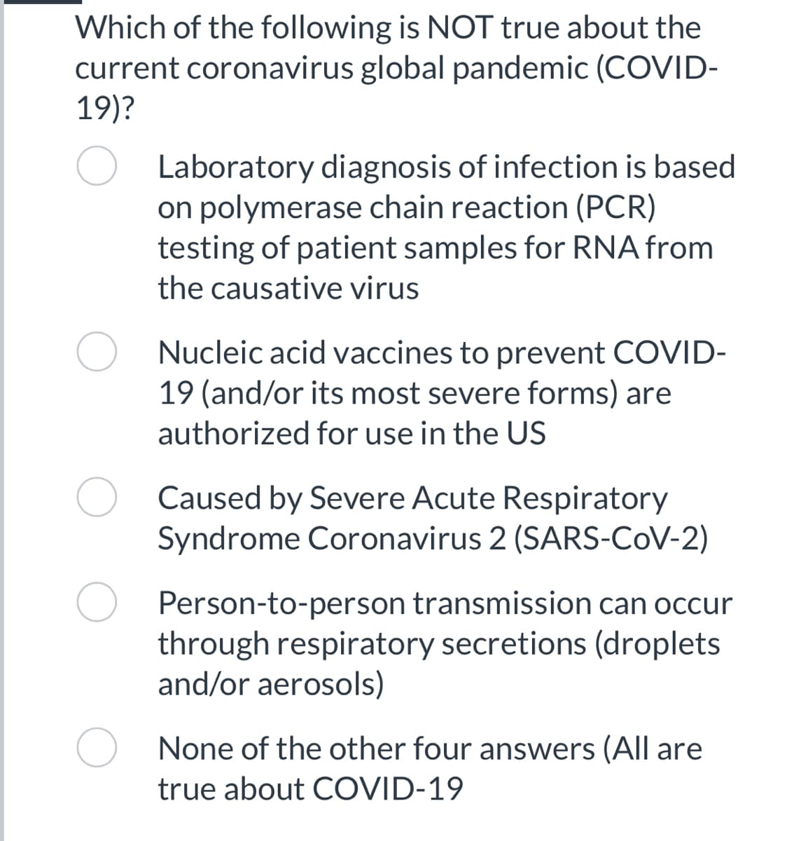 Which of the following is NOT true about the
current coronavirus global pandemic (COVID-
19)?
O Laboratory diagnosis of infection is based
on polymerase chain reaction (PCR)
testing of patient samples for RNA from
the causative virus
Nucleic acid vaccines to prevent COVID-
19 (and/or its most severe forms) are
authorized for use in the US
Caused by Severe Acute Respiratory
Syndrome Coronavirus 2 (SARS-CoV-2)
Person-to-person transmission can occur
through respiratory secretions (droplets
and/or aerosols)
None of the other four answers (All are
true about COVID-19
