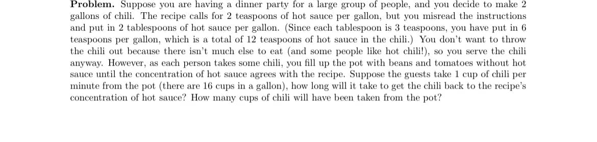 Problem. Suppose you are having a dinner party for a large group of people, and you decide to make 2
gallons of chili. The recipe calls for 2 teaspoons of hot sauce per gallon, but you misread the instructions
and put in 2 tablespoons of hot sauce per gallon. (Since each tablespoon is 3 teaspoons, you have put in 6
teaspoons per gallon, which is a total of 12 teaspoons of hot sauce in the chili.) You don't want to throw
the chili out because there isn't much else to eat (and some people like hot chili!), so you serve the chili
anyway. However, as each person takes some chili, you fill up the pot with beans and tomatoes without hot
sauce until the concentration of hot sauce agrees with the recipe. Suppose the guests take 1 cup of chili per
minute from the pot (there are 16 cups in a gallon), how long will it take to get the chili back to the recipe's
concentration of hot sauce? How many cups of chili will have been taken from the pot?