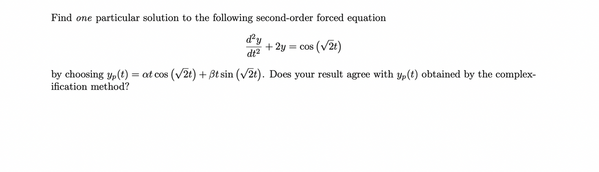 Find one particular solution to the following second-order forced equation
d²y
dt²
+ 2y = COS
(√2t)
by choosing yp (t): at cos (√2t) + ßt sin (√2t). Does your result agree with yp (t) obtained by the complex-
ification method?