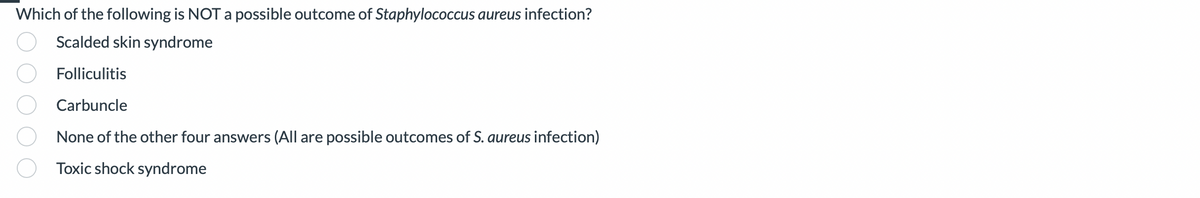 Which of the following is NOT a possible outcome of Staphylococcus aureus infection?
Scalded skin syndrome
Folliculitis
Carbuncle
None of the other four answers (All are possible outcomes of S. aureus infection)
Toxic shock syndrome