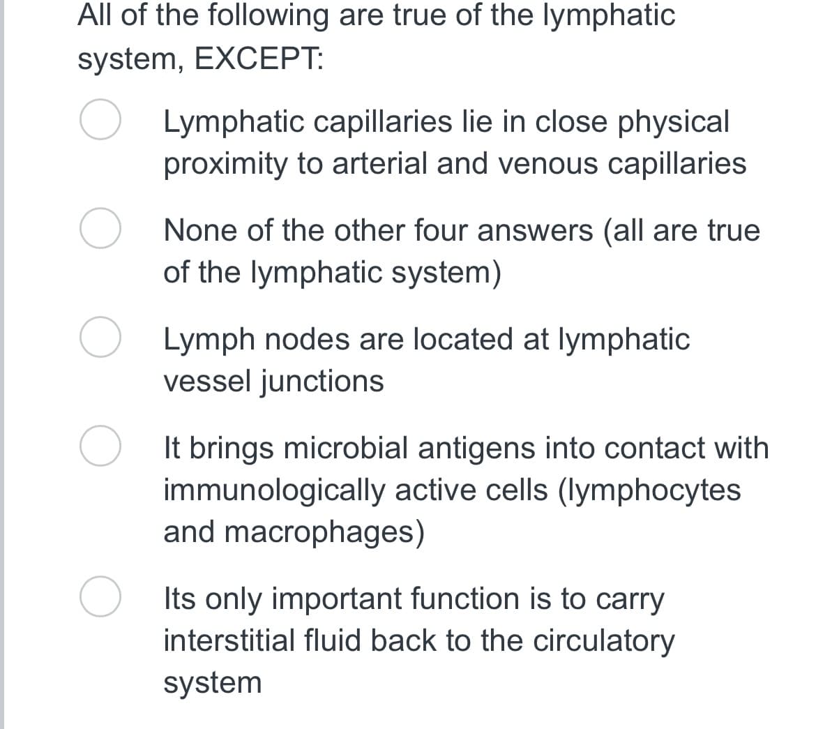 All of the following are true of the lymphatic
system, EXCEPT:
Lymphatic capillaries lie in close physical
proximity to arterial and venous capillaries
None of the other four answers (all are true
of the lymphatic system)
Lymph nodes are located at lymphatic
vessel junctions
It brings microbial antigens into contact with
immunologically active cells (lymphocytes
and macrophages)
Its only important function is to carry
interstitial fluid back to the circulatory
system