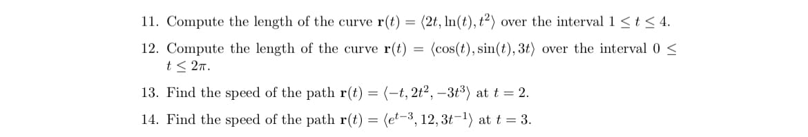 11. Compute the length of the curve r(t) = (2t, In(t), t²) over the interval 1 <t < 4.
(cos(t), sin(t), 3t) over the interval 0 <
12. Compute the length of the curve r(t)
t< 27.
13. Find the speed of the path r(t) = (-t, 2t², –3t³) at t = 2.
14. Find the speed of the path r(t)
(et-3, 12,3t-1) at t = 3.
