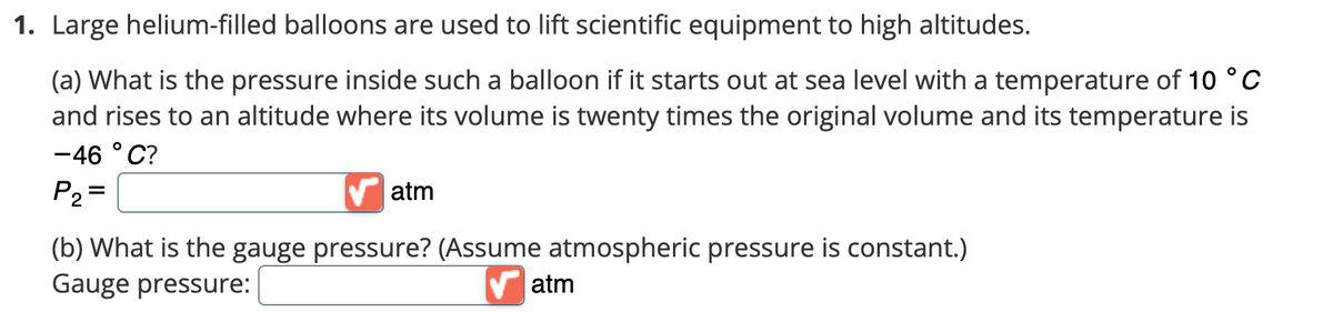 1. Large helium-filled balloons are used to lift scientific equipment to high altitudes.
(a) What is the pressure inside such a balloon if it starts out at sea level with a temperature of 10 °C
and rises to an altitude where its volume is twenty times the original volume and its temperature is
-46 °C?
P₂ =
✔atm
(b) What is the gauge pressure? (Assume atmospheric pressure is constant.)
Gauge pressure:
atm