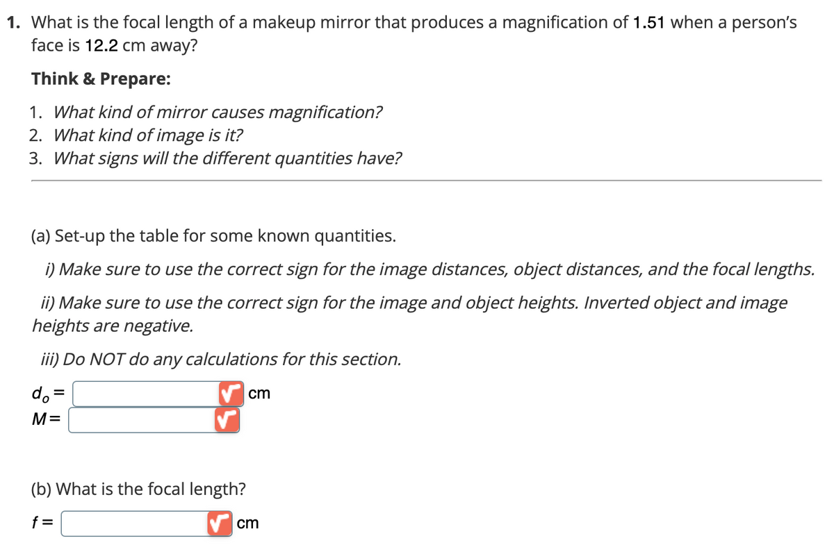 1. What is the focal length of a makeup mirror that produces a magnification of 1.51 when a person's
face is 12.2 cm away?
Think & Prepare:
1. What kind of mirror causes magnification?
2. What kind of image is it?
3. What signs will the different quantities have?
(a) Set-up the table for some known quantities.
i) Make sure to use the correct sign for the image distances, object distances, and the focal lengths.
ii) Make sure to use the correct sign for the image and object heights. Inverted object and image
heights are negative.
iii) Do NOT do any calculations for this section.
do =
V cm
M=
(b) What is the focal length?
f =
cm
