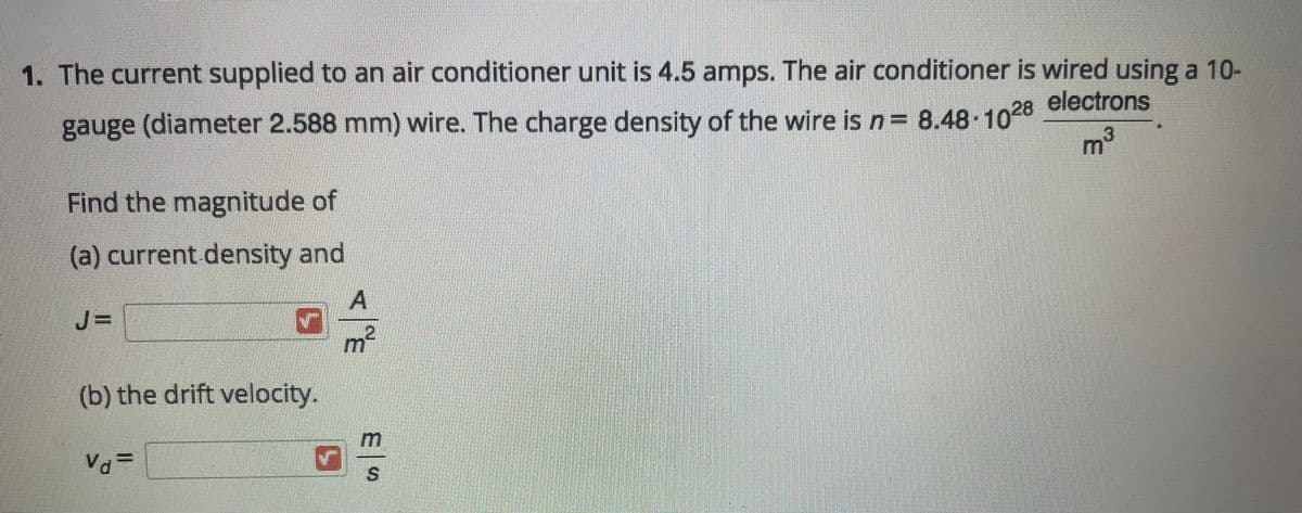1. The current supplied to an air conditioner unit is 4.5 amps. The air conditioner is wired using a 10-
electrons
gauge (diameter 2.588 mm) wire. The charge density of the wire is n= 8.48 1028
m³
Find the magnitude of
(a) current density and
JD
m²
(b) the drift velocity.
S.
<飞
